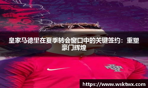 皇家马德里在夏季转会窗口中的关键签约：重塑豪门辉煌