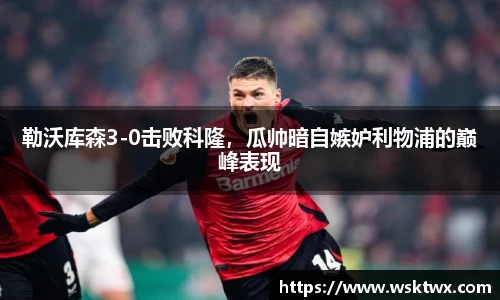 勒沃库森3-0击败科隆，瓜帅暗自嫉妒利物浦的巅峰表现