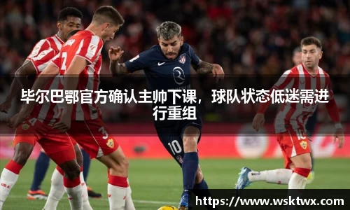 毕尔巴鄂官方确认主帅下课，球队状态低迷需进行重组