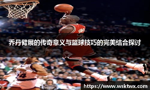 乔丹臂展的传奇意义与篮球技巧的完美结合探讨