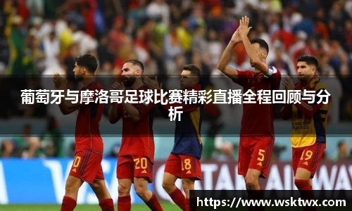 葡萄牙与摩洛哥足球比赛精彩直播全程回顾与分析